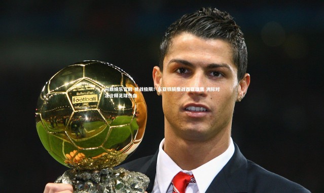 问鼎娱乐官网-挑战极限！东亚铁骑鏖战西亚雄鹰 洲际对决诠释足球热血