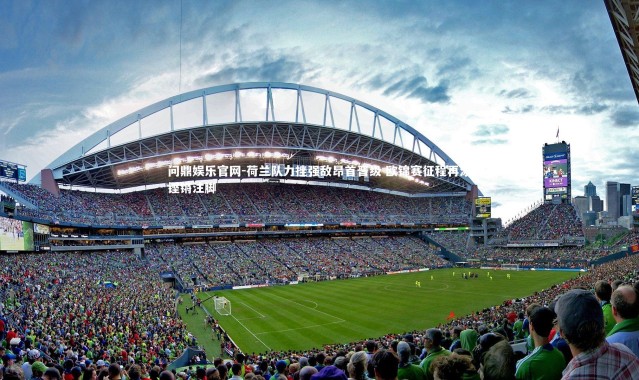 问鼎娱乐官网-荷兰队力挫强敌昂首晋级 欧锦赛征程再添铿锵注脚