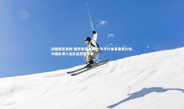 问鼎娱乐官网-俄罗斯宣布2026年平行体育赛事计划，中国队等八支队伍获邀参赛