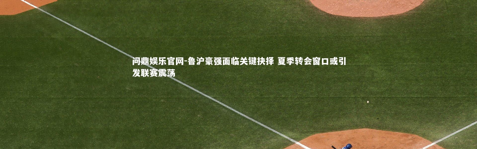 问鼎娱乐官网-鲁沪豪强面临关键抉择 夏季转会窗口或引发联赛震荡