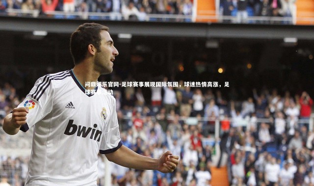 问鼎娱乐官网-足球赛事展现国际氛围，球迷热情高涨，足球赛事活动